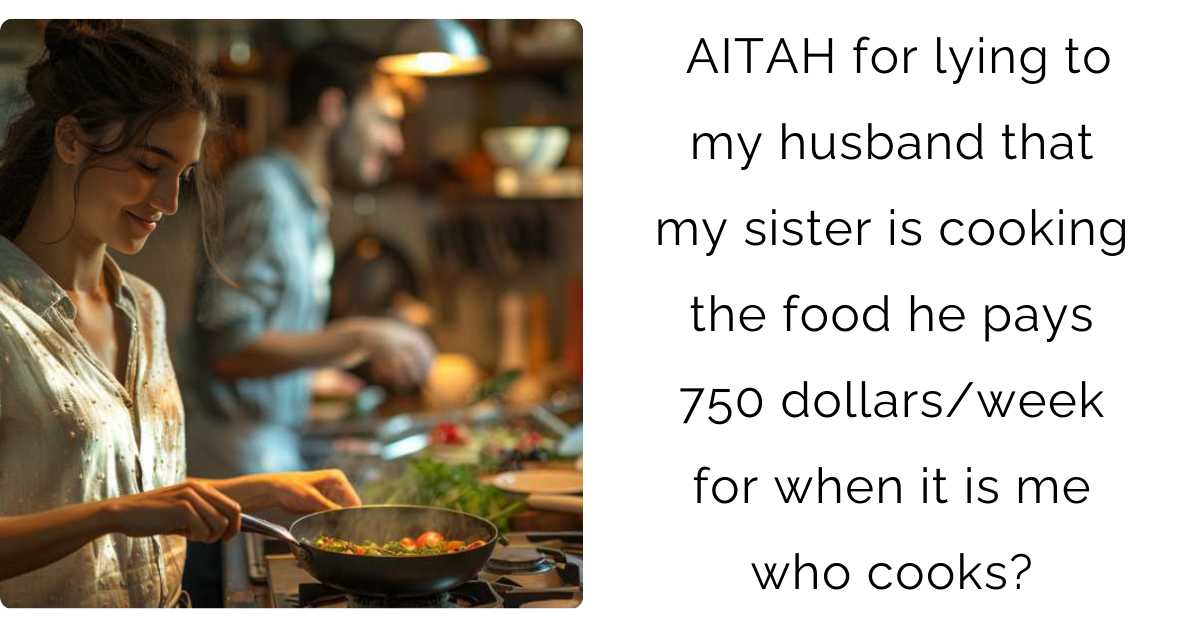 AITAH for lying to my husband that my sister is cooking the food he pays 750 dollars/week for when it is me who cooks?