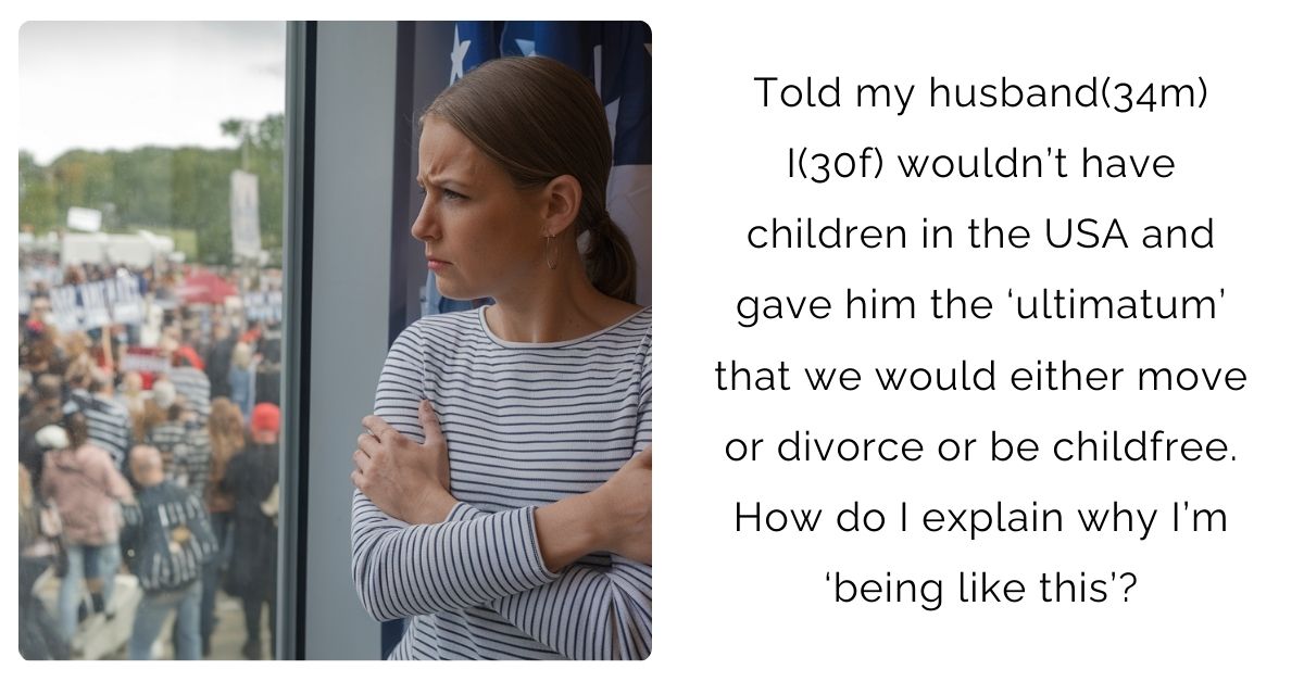 Told my husband(34m) I(30f) wouldn’t have children in the USA and gave him the ‘ultimatum’ that we would either move or divorce or be childfree. How do I explain why I’m ‘being like this’?