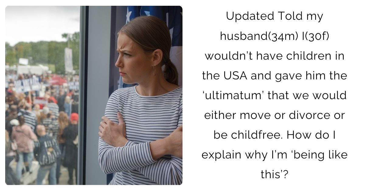 Updated Told my husband(34m) I(30f) wouldn’t have children in the USA and gave him the ‘ultimatum’ that we would either move or divorce or be childfree. How do I explain why I’m ‘being like this’?