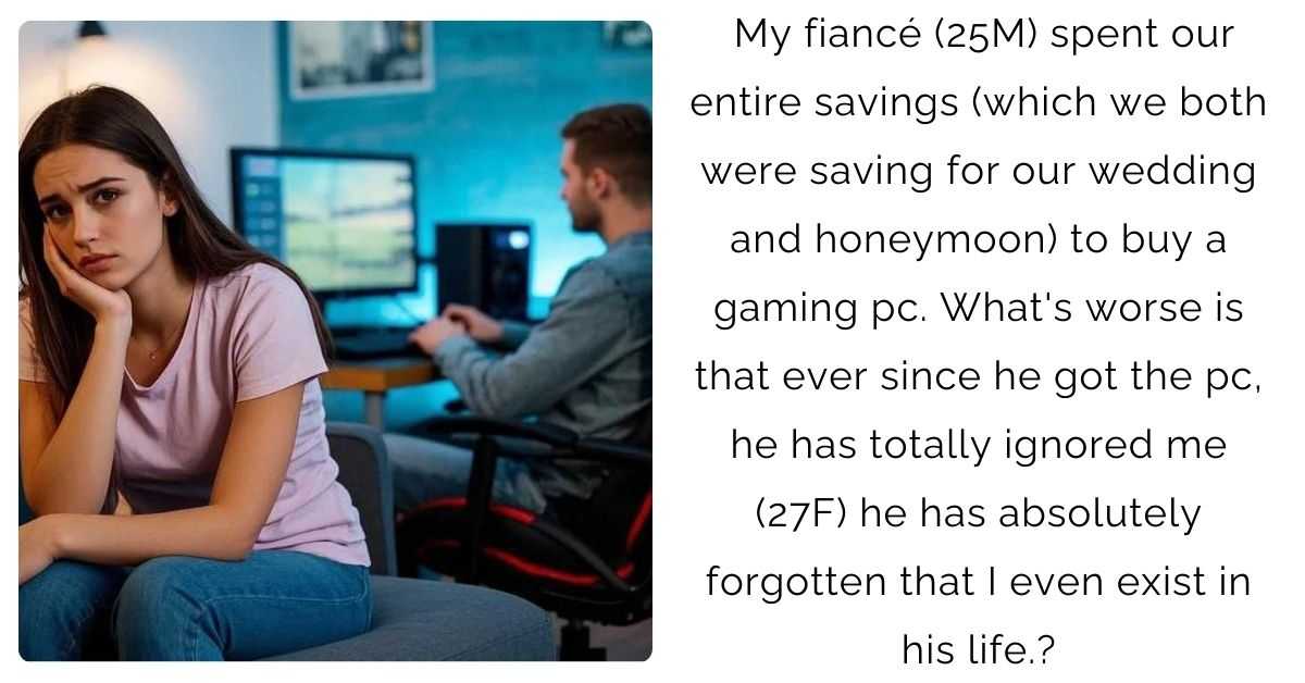 My fiancé (25M) spent our entire savings (which we both were saving for our wedding and honeymoon) to buy a gaming pc. What’s worse is that ever since he got the pc, he has totally ignored me (27F) he has absolutely forgotten that I even exist in his life.?