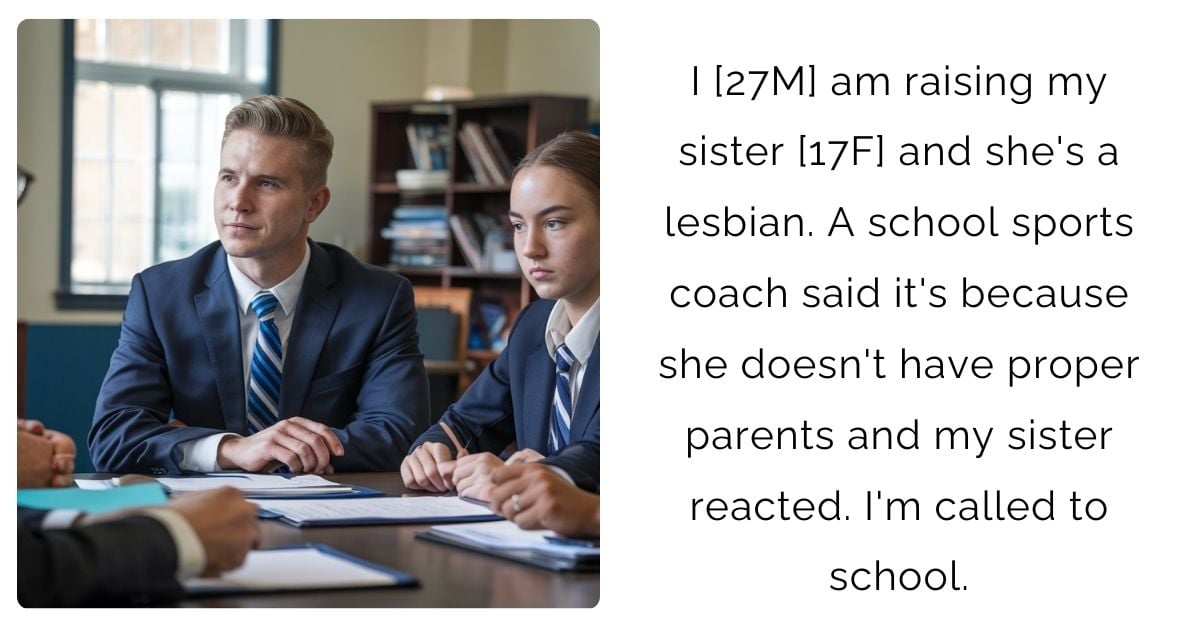 I [27M] am raising my sister [17F] and she’s a lesbian. A school sports coach said it’s because she doesn’t have proper parents and my sister reacted. I’m called to school.