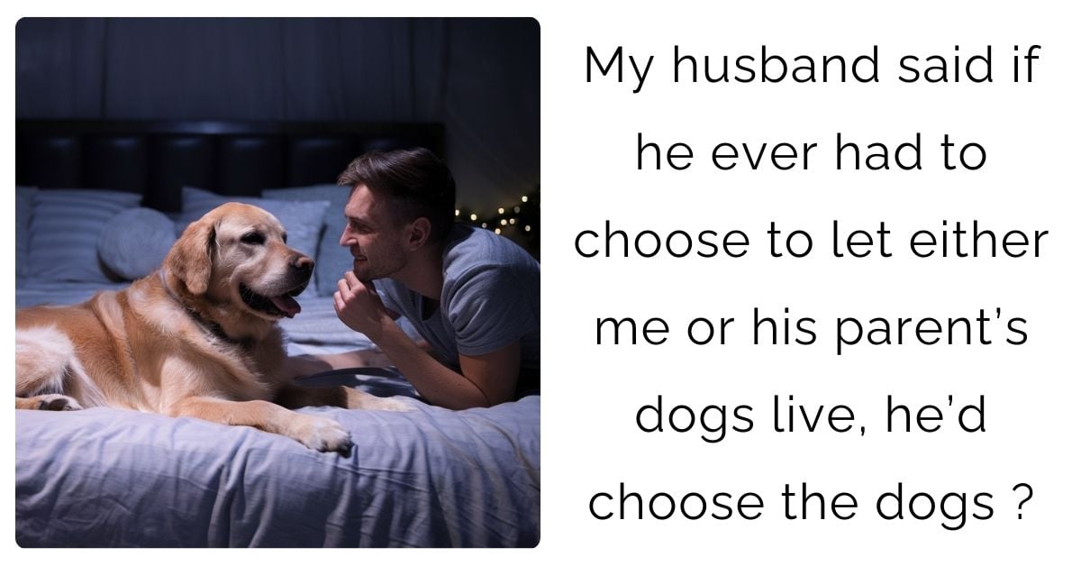 My husband said if he ever had to choose to let either me or his parent’s dogs live, he’d choose the dogs?