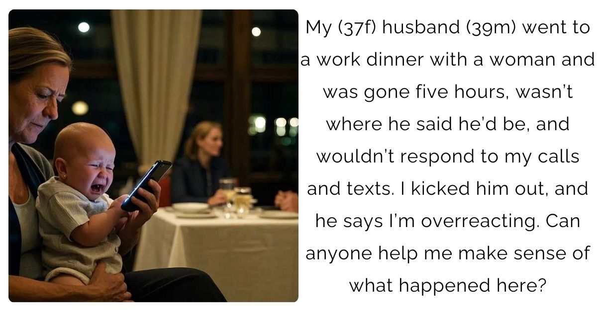 My (37f) husband (39m) went to a work dinner with a woman and was gone five hours, wasn’t where he said he’d be, and wouldn’t respond to my calls and texts. I kicked him out, and he says I’m overreacting. Can anyone help me make sense of what happened here?