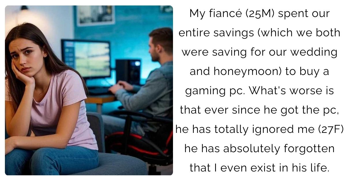 My fiancé (25M) spent our entire savings (which we both were saving for our wedding and honeymoon) to buy a gaming pc. What’s worse is that ever since he got the pc, he has totally ignored me (27F) he has absolutely forgotten that I even exist in his life.