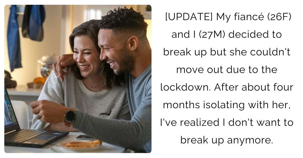 [UPDATE] My fiancé (26F) and I (27M) decided to break up but she couldn’t move out due to the lockdown. After about four months isolating with her, I’ve realized I don’t want to break up anymore.