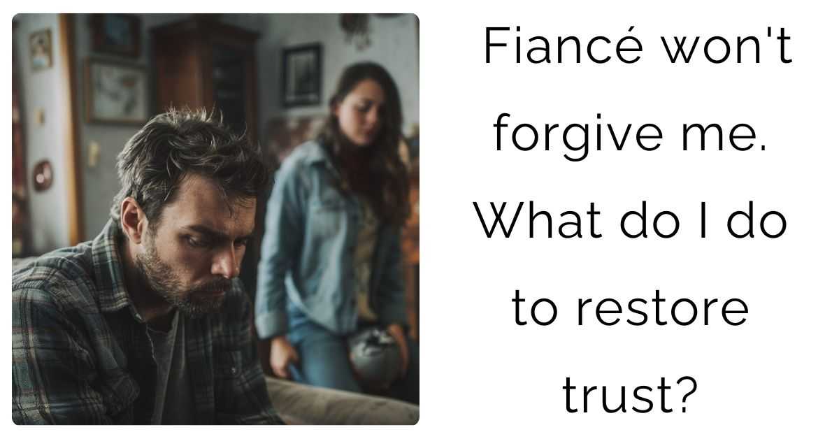 Fiancé won’t forgive me. What do I do to restore trust?