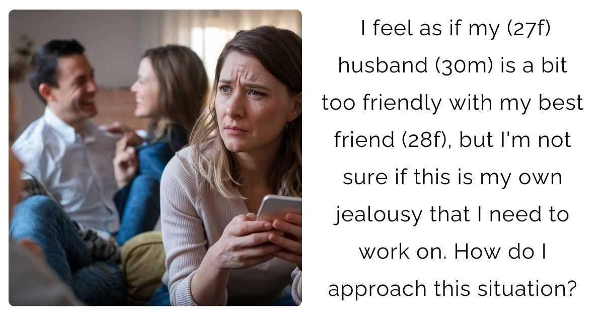 I feel as if my (27f) husband (30m) is a bit too friendly with my best friend (28f), but I’m not sure if this is my own jealousy that I need to work on. How do I approach this situation?