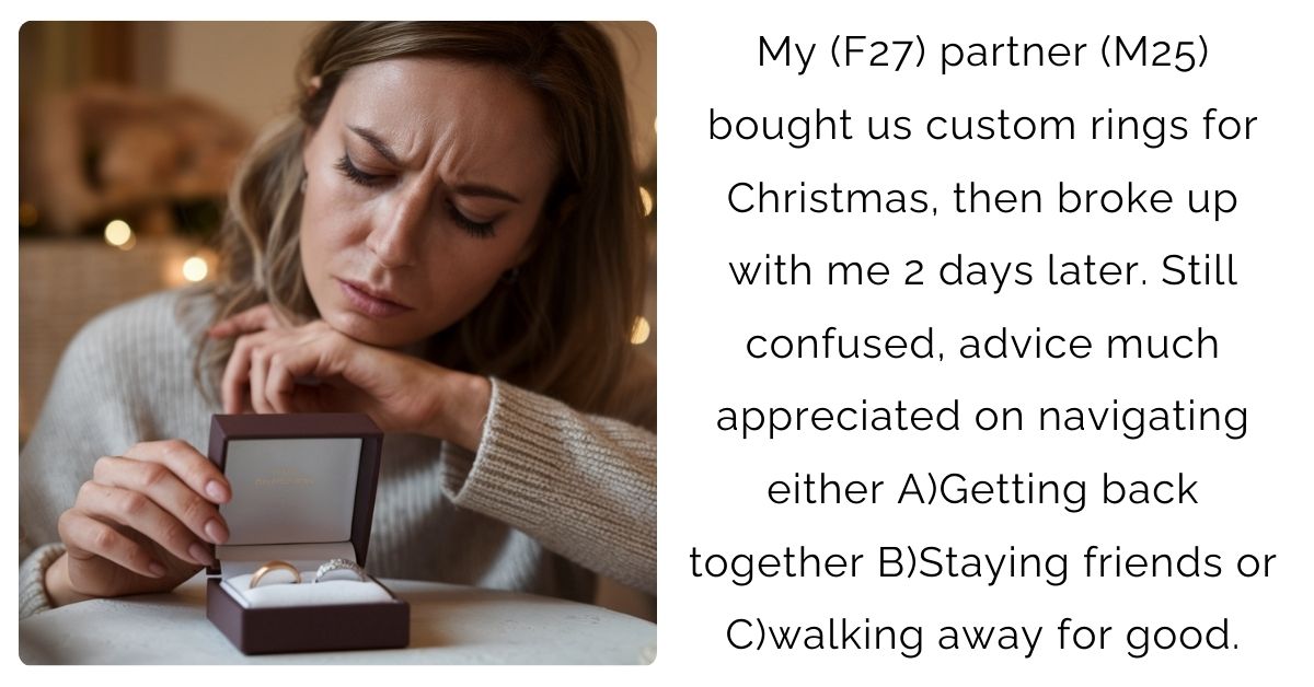 My (F27) partner (M25) bought us custom rings for Christmas, then broke up with me 2 days later. Still confused, advice much appreciated on navigating either A)Getting back together B)Staying friends or C)walking away for good.