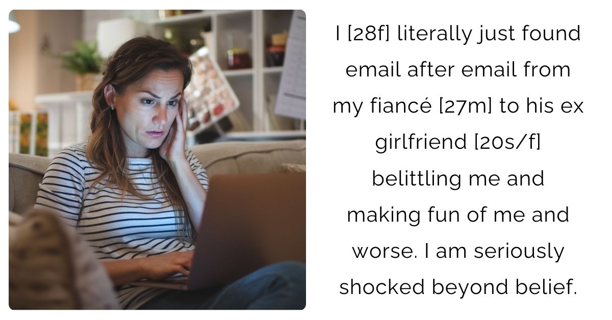 I [28f] literally just found email after email from my fiancé [27m] to his ex girlfriend [20s/f] belittling me and making fun of me and worse. I am seriously shocked beyond belief.