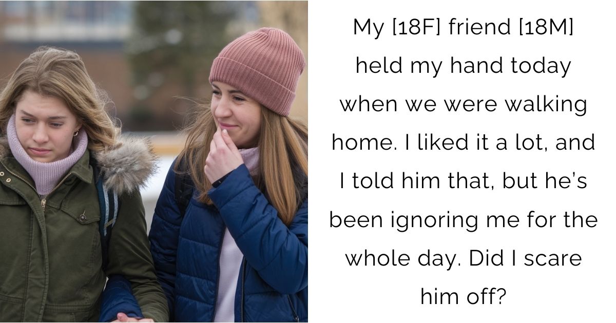 My [18F] friend [18M] held my hand today when we were walking home. I liked it a lot, and I told him that, but he’s been ignoring me for the whole day. Did I scare him off?