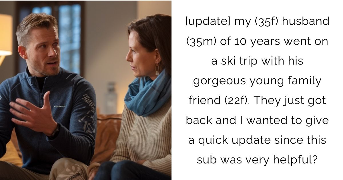 [update] my (35f) husband (35m) of 10 years went on a ski trip with his gorgeous young family friend (22f). They just got back and I wanted to give a quick update since this sub was very helpful?