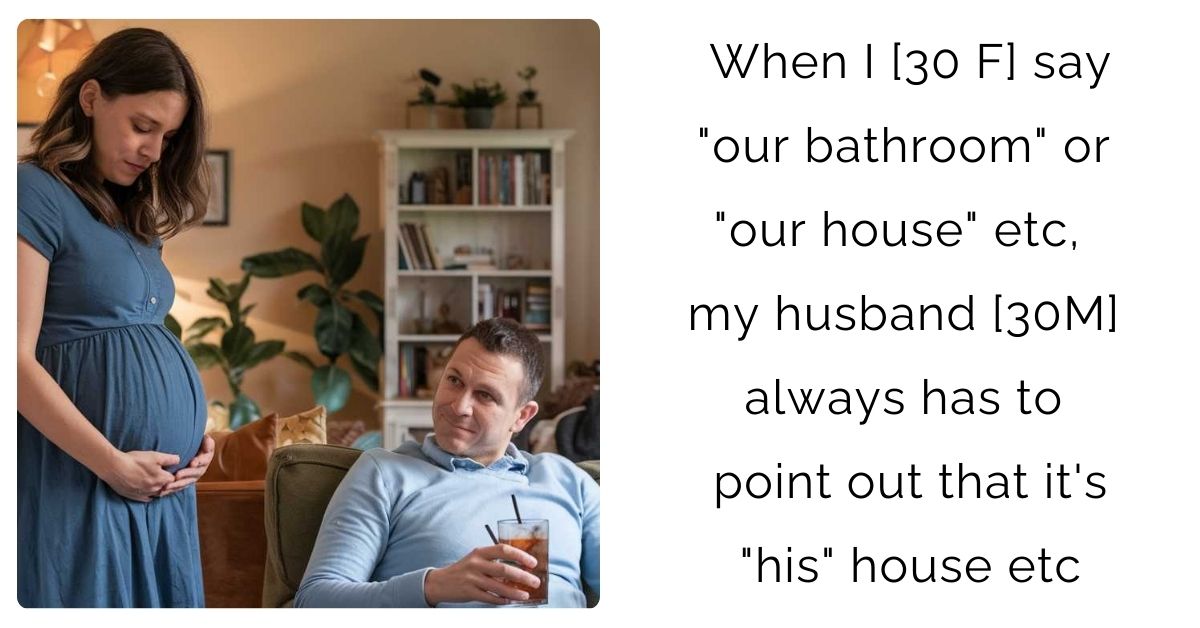 When I [30 F] say “our bathroom” or “our house” etc, my husband [30 M] always has to point out that it’s “his” house etc