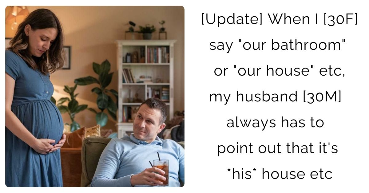 [Update] When I [30 F] say “our bathroom” or “our house” etc, my husband [30 M] always has to point out that it’s *his* house etc