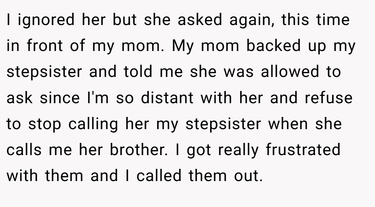 I ignored her but she asked again, this time in front of my mom. My mom backed up my stepsister and told me she was allowed to ask since I'm so distant with her and refuse to stop calling her my stepsister when she calls me her brother. I got really frustrated with them and I called them out.
