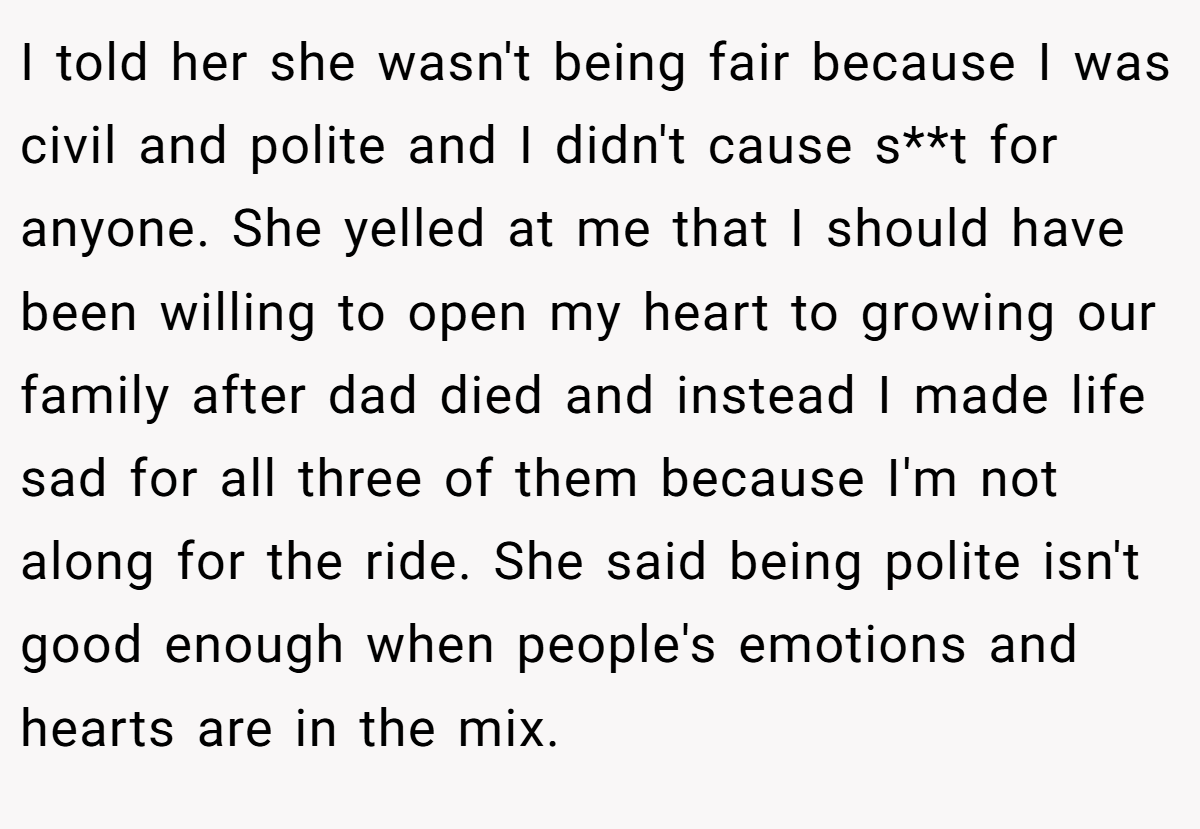 I told her she wasn't being fair because I was civil and polite and I didn't cause s**t for anyone. She yelled at me that I should have been willing to open my heart to growing our family after dad died and instead I made life sad for all three of them because I'm not along for the ride. She said being polite isn't good enough when people's emotions and hearts are in the mix.